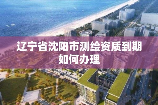 辽宁省沈阳市测绘资质到期如何办理