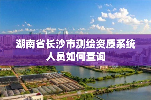 湖南省长沙市测绘资质系统人员如何查询