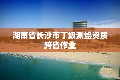 湖南省长沙市丁级测绘资质跨省作业