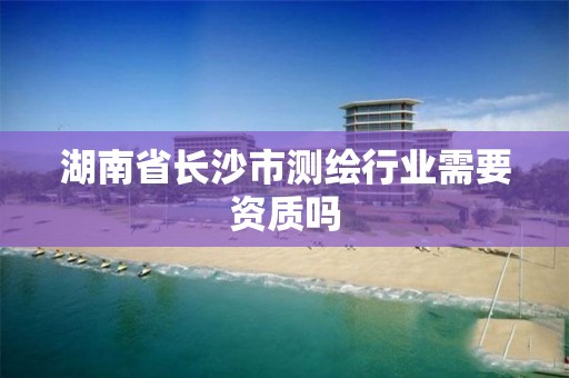 湖南省长沙市测绘行业需要资质吗