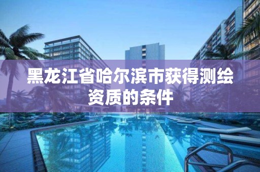 黑龙江省哈尔滨市获得测绘资质的条件