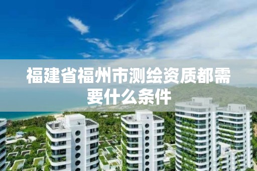 福建省福州市测绘资质都需要什么条件