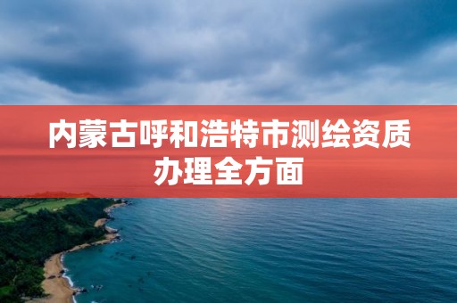 内蒙古呼和浩特市测绘资质办理全方面