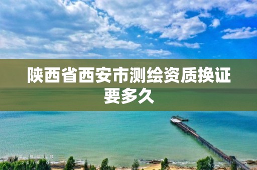 陕西省西安市测绘资质换证要多久