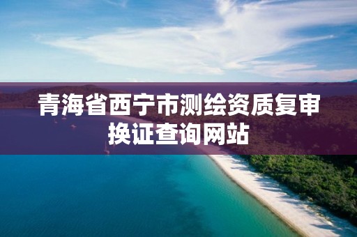 青海省西宁市测绘资质复审换证查询网站