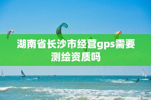 湖南省长沙市经营gps需要测绘资质吗