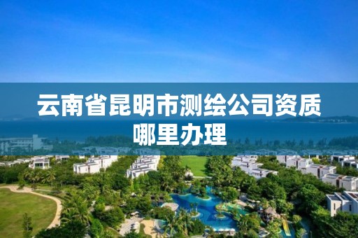 云南省昆明市测绘公司资质哪里办理