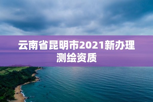 云南省昆明市2021新办理测绘资质