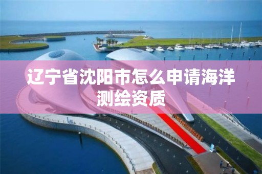 辽宁省沈阳市怎么申请海洋测绘资质