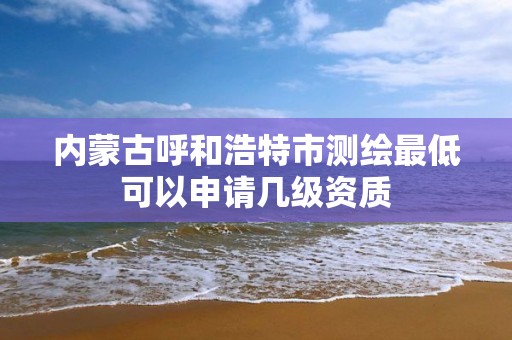 内蒙古呼和浩特市测绘最低可以申请几级资质