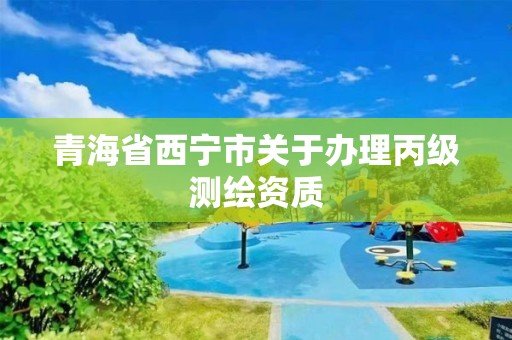 青海省西宁市关于办理丙级测绘资质