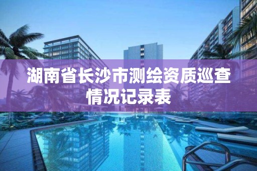 湖南省长沙市测绘资质巡查情况记录表