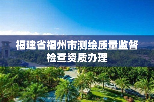 福建省福州市测绘质量监督检查资质办理