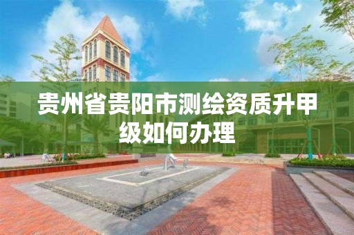 贵州省贵阳市测绘资质升甲级如何办理