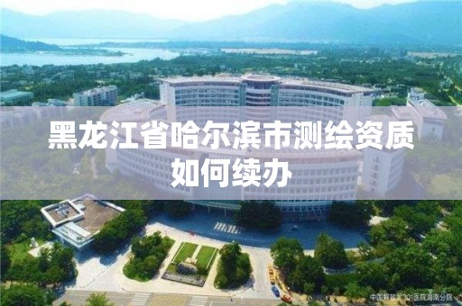 黑龙江省哈尔滨市测绘资质如何续办