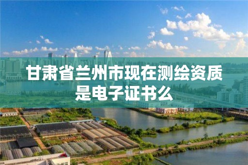 甘肃省兰州市现在测绘资质是电子证书么