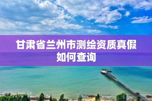 甘肃省兰州市测绘资质真假如何查询