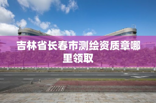 吉林省长春市测绘资质章哪里领取