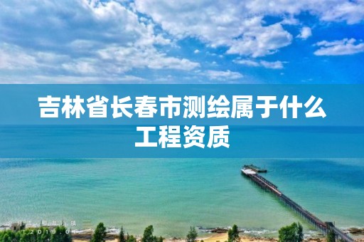 吉林省长春市测绘属于什么工程资质