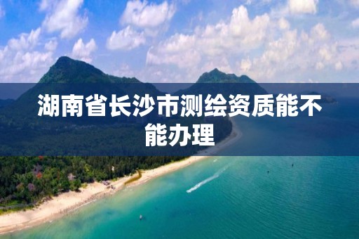 湖南省长沙市测绘资质能不能办理