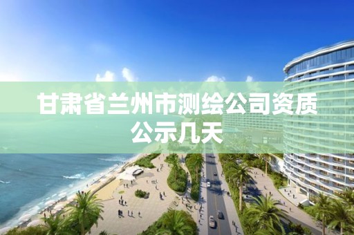 甘肃省兰州市测绘公司资质公示几天