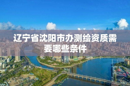 辽宁省沈阳市办测绘资质需要哪些条件