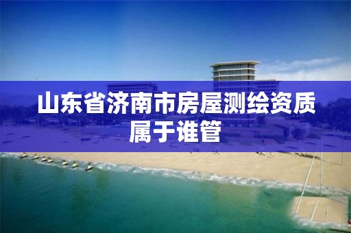 山东省济南市房屋测绘资质属于谁管