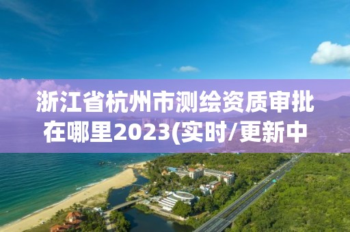 浙江省杭州市测绘资质审批在哪里2023(实时/更新中)