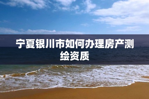 宁夏银川市如何办理房产测绘资质