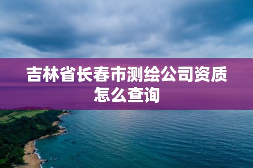 吉林省长春市测绘公司资质怎么查询