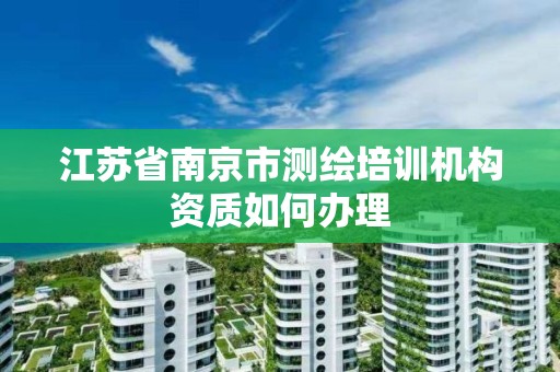 江苏省南京市测绘培训机构资质如何办理