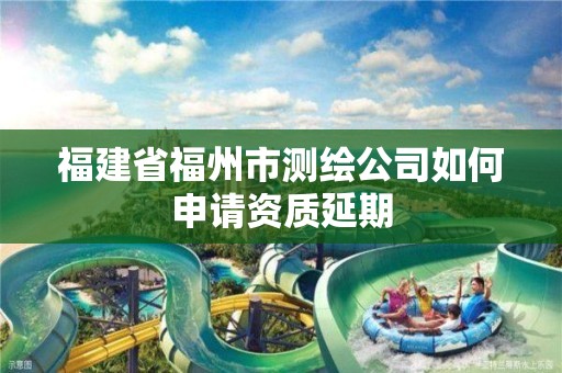 福建省福州市测绘公司如何申请资质延期