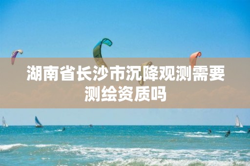 湖南省长沙市沉降观测需要测绘资质吗