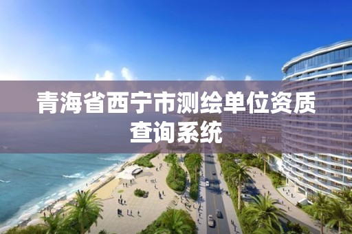 青海省西宁市测绘单位资质查询系统