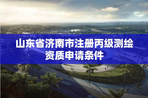 山东省济南市注册丙级测绘资质申请条件