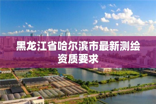 黑龙江省哈尔滨市最新测绘资质要求