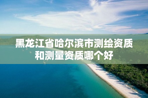 黑龙江省哈尔滨市测绘资质和测量资质哪个好