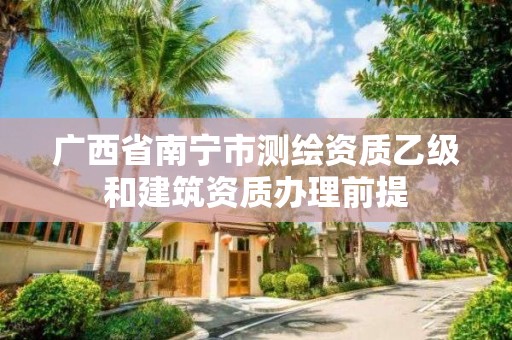 广西省南宁市测绘资质乙级和建筑资质办理前提