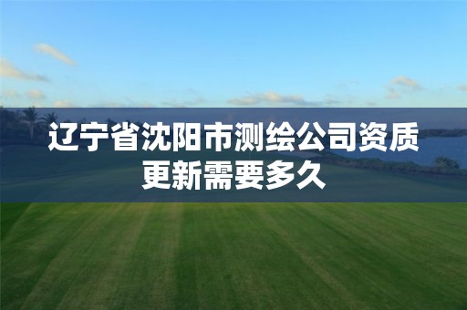 辽宁省沈阳市测绘公司资质更新需要多久