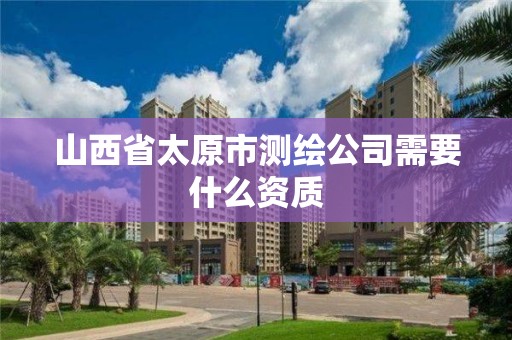 山西省太原市测绘公司需要什么资质