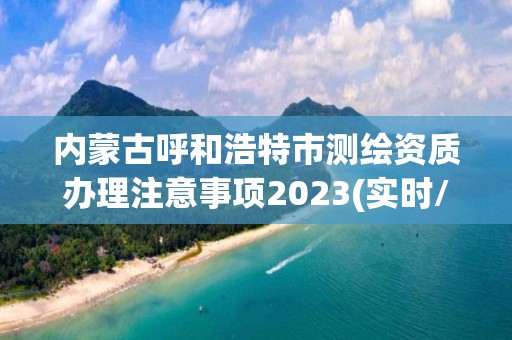 内蒙古呼和浩特市测绘资质办理注意事项2023(实时/更新中)