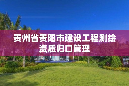 贵州省贵阳市建设工程测绘资质归口管理