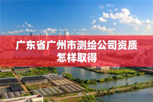 广东省广州市测绘公司资质怎样取得