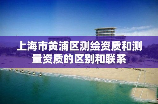 上海市黄浦区测绘资质和测量资质的区别和联系