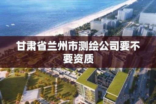 甘肃省兰州市测绘公司要不要资质