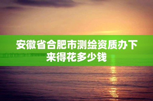 安徽省合肥市测绘资质办下来得花多少钱