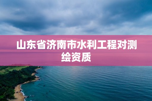 山东省济南市水利工程对测绘资质