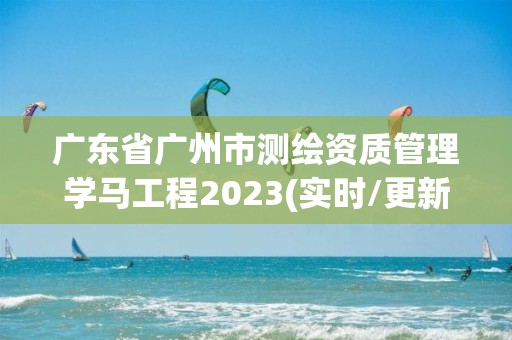 广东省广州市测绘资质管理学马工程2023(实时/更新中)