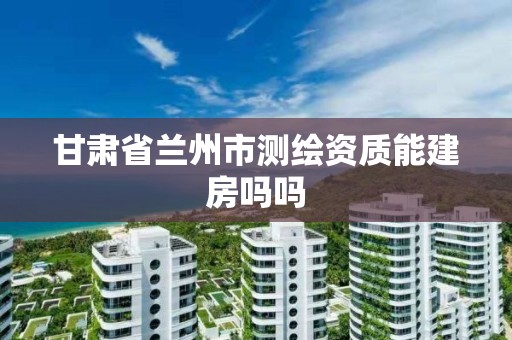 甘肃省兰州市测绘资质能建房吗吗