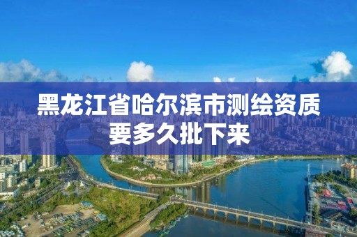 黑龙江省哈尔滨市测绘资质要多久批下来